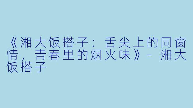 《湘大饭搭子：舌尖上的同窗情，青春里的烟火味》-湘大饭搭子