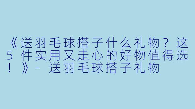 《送羽毛球搭子什么礼物？这5件实用又走心的好物值得选！》-送羽毛球搭子礼物