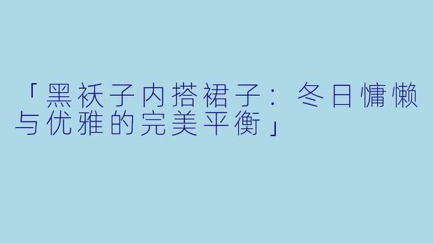 「黑袄子内搭裙子：冬日慵懒与优雅的完美平衡」