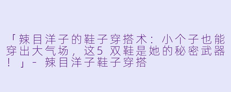 「辣目洋子的鞋子穿搭术：小个子也能穿出大气场，这5双鞋是她的秘密武器！」-辣目洋子鞋子穿搭