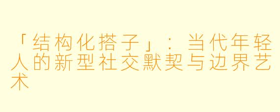 「结构化搭子」：当代年轻人的新型社交默契与边界艺术