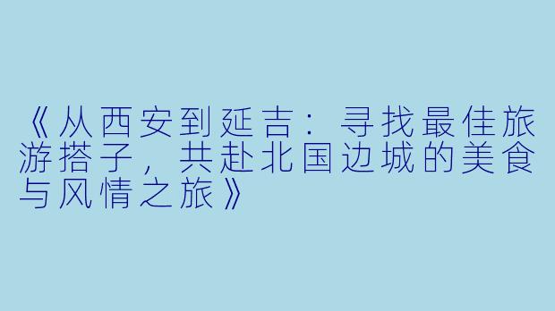 《从西安到延吉：寻找最佳旅游搭子，共赴北国边城的美食与风情之旅》