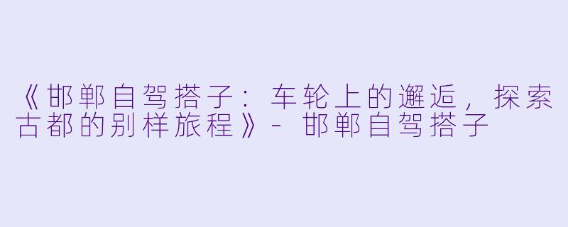 《邯郸自驾搭子：车轮上的邂逅，探索古都的别样旅程》-邯郸自驾搭子