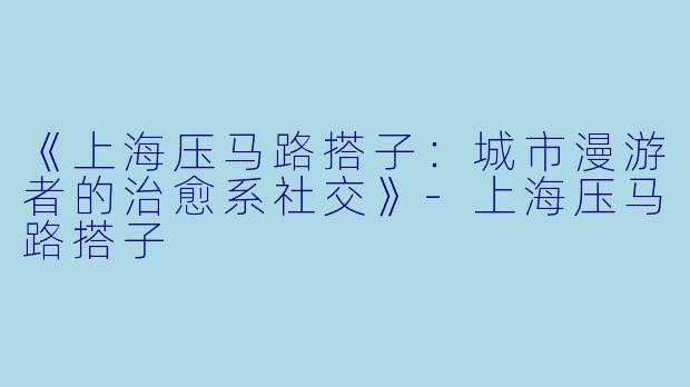 《上海压马路搭子：城市漫游者的治愈系社交》-上海压马路搭子