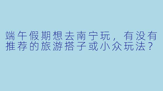 端午假期想去南宁玩，有没有推荐的旅游搭子或小众玩法？