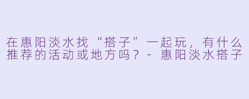 在惠阳淡水找“搭子”一起玩，有什么推荐的活动或地方吗？-惠阳淡水搭子