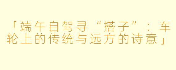 「端午自驾寻“搭子”：车轮上的传统与远方的诗意」