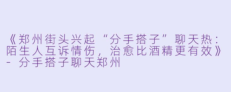 《郑州街头兴起“分手搭子”聊天热：陌生人互诉情伤，治愈比酒精更有效》-分手搭子聊天郑州