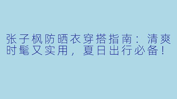 张子枫防晒衣穿搭指南：清爽时髦又实用，夏日出行必备！