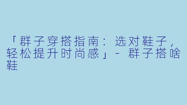 「群子穿搭指南：选对鞋子，轻松提升时尚感」-群子搭啥鞋