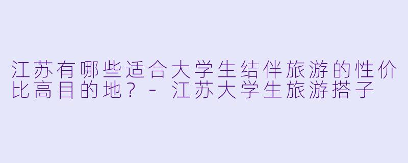 江苏有哪些适合大学生结伴旅游的性价比高目的地？-江苏大学生旅游搭子