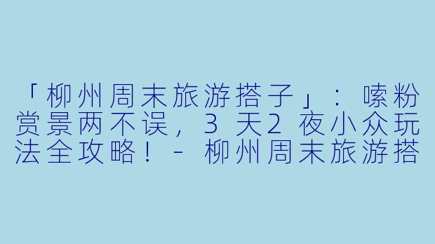 「柳州周末旅游搭子」：嗦粉赏景两不误，3天2夜小众玩法全攻略！-柳州周末旅游搭子