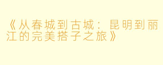 《从春城到古城：昆明到丽江的完美搭子之旅》