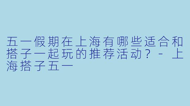 五一假期在上海有哪些适合和搭子一起玩的推荐活动？-上海搭子五一