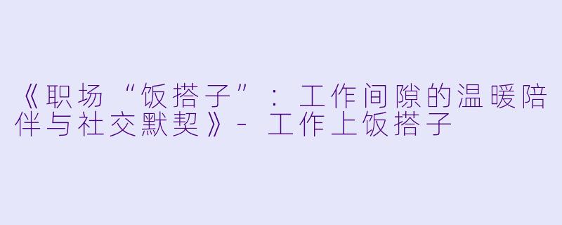 《职场“饭搭子”：工作间隙的温暖陪伴与社交默契》-工作上饭搭子
