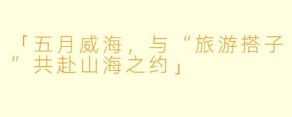 「五月威海，与“旅游搭子”共赴山海之约」