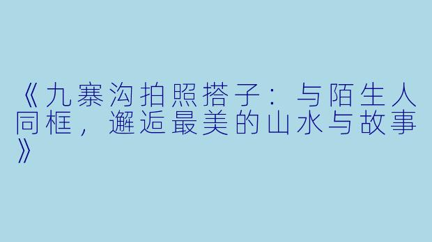 《九寨沟拍照搭子：与陌生人同框，邂逅最美的山水与故事》