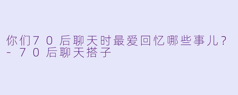 你们70后聊天时最爱回忆哪些事儿？-70后聊天搭子