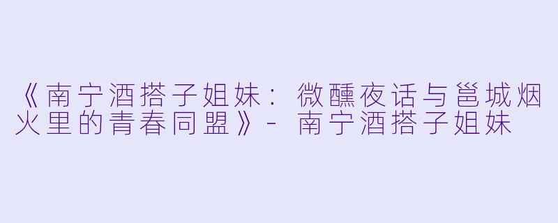 《南宁酒搭子姐妹：微醺夜话与邕城烟火里的青春同盟》-南宁酒搭子姐妹