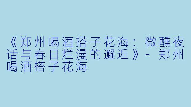 《郑州喝酒搭子花海：微醺夜话与春日烂漫的邂逅》-郑州喝酒搭子花海