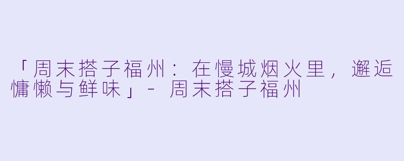 「周末搭子福州：在慢城烟火里，邂逅慵懒与鲜味」-周末搭子福州
