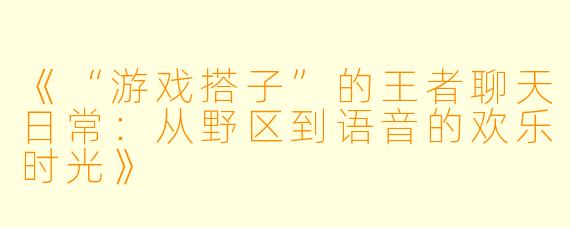 《“游戏搭子”的王者聊天日常：从野区到语音的欢乐时光》