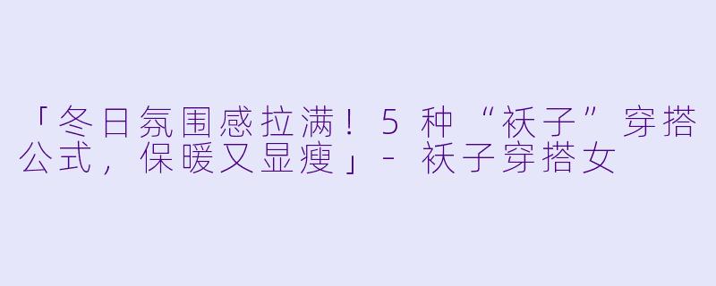 「冬日氛围感拉满！5种“袄子”穿搭公式，保暖又显瘦」-袄子穿搭女