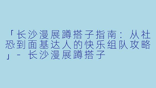 「长沙漫展蹲搭子指南：从社恐到面基达人的快乐组队攻略」-长沙漫展蹲搭子