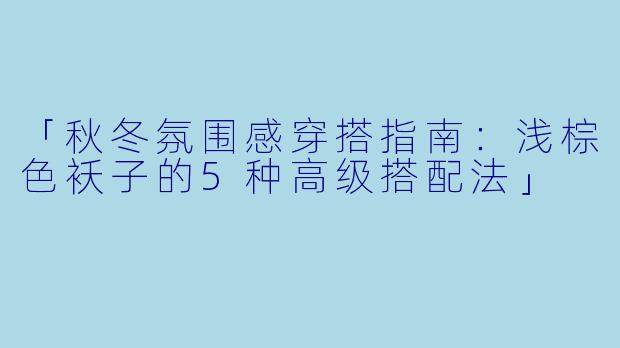 「秋冬氛围感穿搭指南：浅棕色袄子的5种高级搭配法」