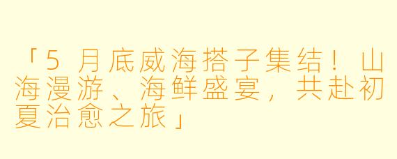 「5月底威海搭子集结！山海漫游、海鲜盛宴，共赴初夏治愈之旅」