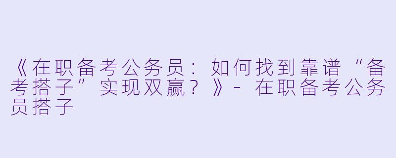 《在职备考公务员：如何找到靠谱“备考搭子”实现双赢？》-在职备考公务员搭子