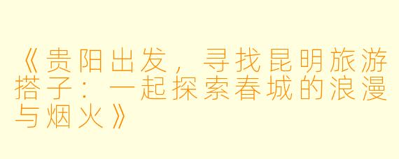 《贵阳出发，寻找昆明旅游搭子：一起探索春城的浪漫与烟火》