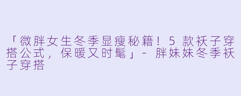 「微胖女生冬季显瘦秘籍！5款袄子穿搭公式，保暖又时髦」-胖妹妹冬季袄子穿搭