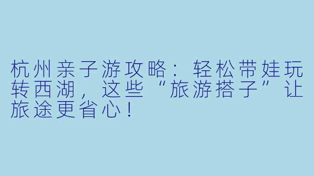 杭州亲子游攻略：轻松带娃玩转西湖，这些“旅游搭子”让旅途更省心！