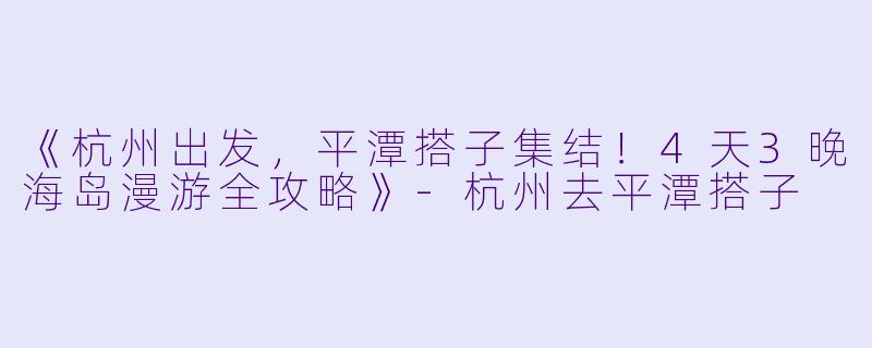 《杭州出发，平潭搭子集结！4天3晚海岛漫游全攻略》-杭州去平潭搭子