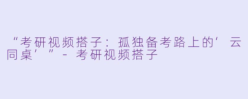 “考研视频搭子：孤独备考路上的‘云同桌’”-考研视频搭子