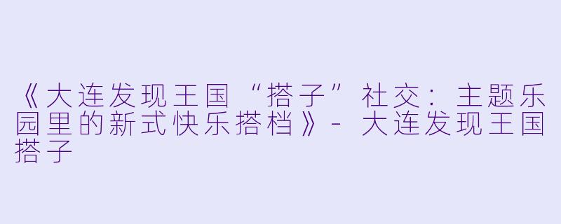 《大连发现王国“搭子”社交：主题乐园里的新式快乐搭档》-大连发现王国搭子
