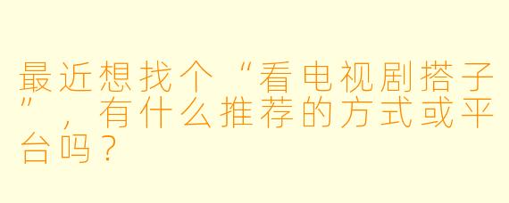 最近想找个“看电视剧搭子”,有什么推荐的方式或平台吗?