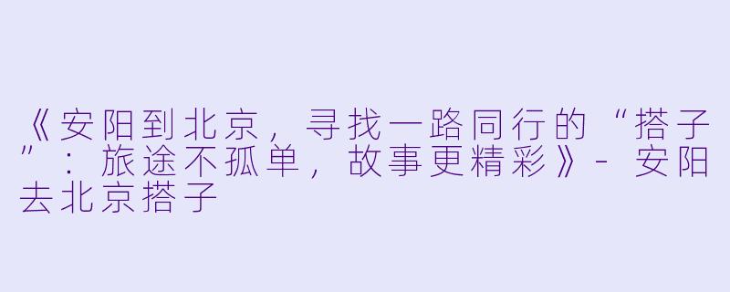《安阳到北京，寻找一路同行的“搭子”：旅途不孤单，故事更精彩》-安阳去北京搭子