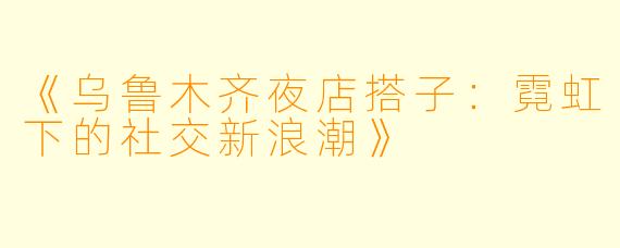 《乌鲁木齐夜店搭子：霓虹下的社交新浪潮》