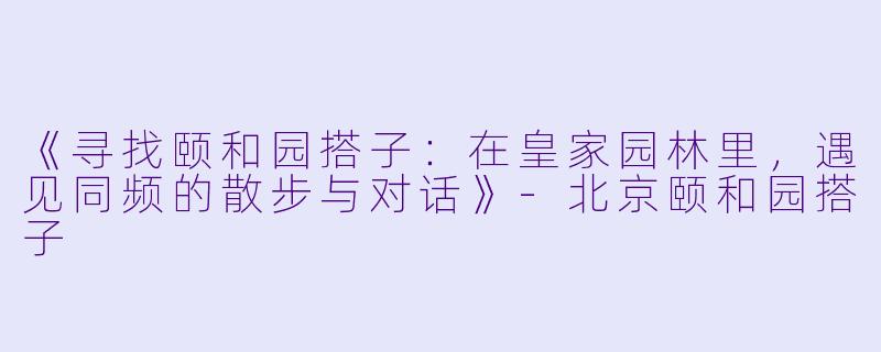 《寻找颐和园搭子：在皇家园林里，遇见同频的散步与对话》-北京颐和园搭子