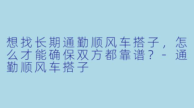 想找长期通勤顺风车搭子，怎么才能确保双方都靠谱？-通勤顺风车搭子