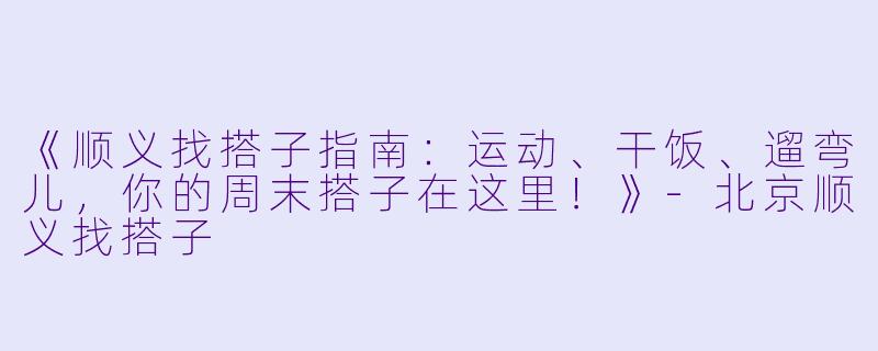 《顺义找搭子指南:运动、干饭、遛弯儿,你的周末搭子在这里!》