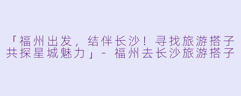 「福州出发，结伴长沙！寻找旅游搭子共探星城魅力」-福州去长沙旅游搭子