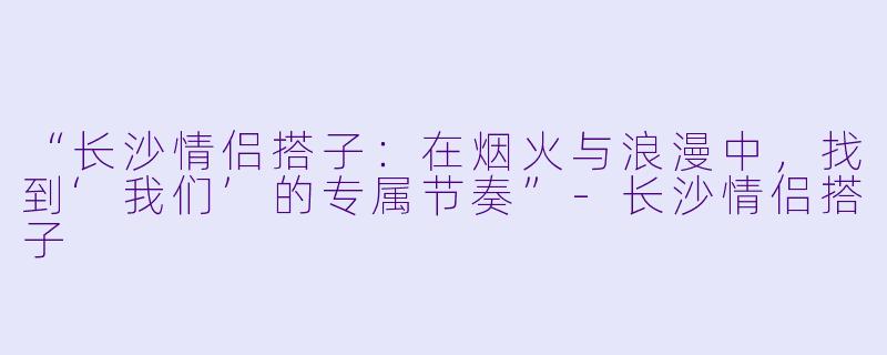“长沙情侣搭子：在烟火与浪漫中，找到‘我们’的专属节奏”-长沙情侣搭子