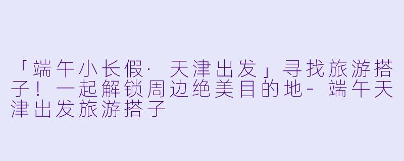 「端午小长假·天津出发」寻找旅游搭子！一起解锁周边绝美目的地-端午天津出发旅游搭子