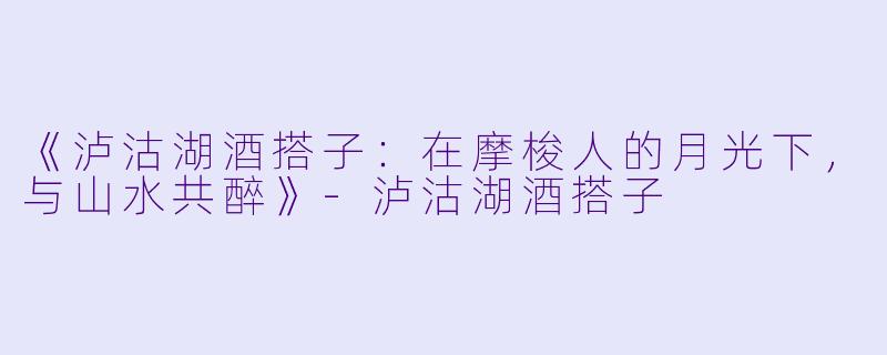 《泸沽湖酒搭子：在摩梭人的月光下，与山水共醉》-泸沽湖酒搭子