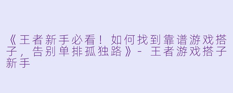 《王者新手必看！如何找到靠谱游戏搭子，告别单排孤独路》-王者游戏搭子新手