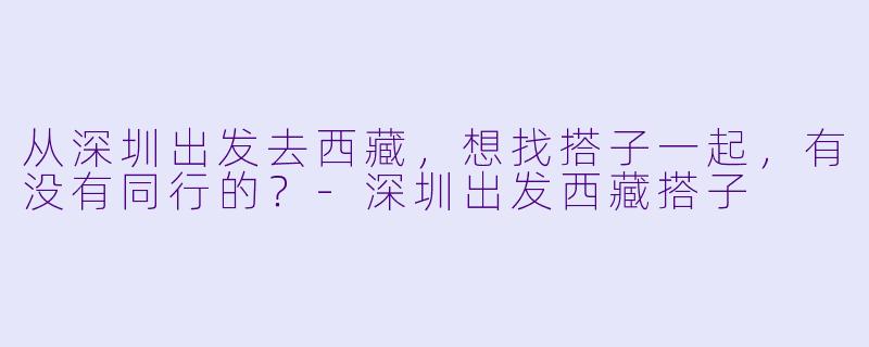 从深圳出发去西藏，想找搭子一起，有没有同行的？-深圳出发西藏搭子