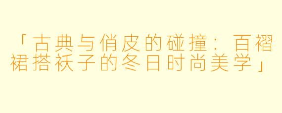 「古典与俏皮的碰撞：百褶裙搭袄子的冬日时尚美学」